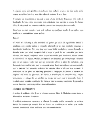 A empresa conta com produtos diversificados para mulheres jovens e de meia idade, como
roupas, acessórios, lingeries, semi-jóias, além de produtos de sexy shop.
O aumento da concorrência, e especula-se que a baixa circulação de pessoas pelo ponto de
localização da loja, esteja provocando certa dificuldade para aumentar o volume de clientes.
Além de não possuir um plano de marketing para orientar sua projeção no mercado.
Com base na atual situação é que será realizado um detalhado estudo de mercado e suas
tendências e oportunidades para o negócio.
Passo4
O Plano de Marketing é uma ferramenta de gestão que deve ser regularmente utilizada e
atualizada, pois permite analisar o mercado, adaptando-se as suas constantes mudanças e
identificando tendências. Por meio dele você pode definir resultados a serem alcançados e
formular ações para atingir competitividade e traçar o perfil do seu consumidor para tomar
decisões com relação a objetivos, metas e ações necessárias para a satisfação de seus clientes
e o sucesso de seu negócio. Ou seja, as empresas têm percebido que saber planejar é essencial
para se ter sucesso. Muito mais que um instrumento teórico, o plano de marketing é uma
ferramenta imprescindível para que o empresário possa focar seus esforços nas oportunidades
que o mercado lhe apresenta, aplicando de maneira eficaz e eficiente seus recursos. A
elaboração de um plano de marketing pressupõe a integração de pessoas e recursos da
empresa em torno de processos de análise e identificação de mercados-alvo, criação,
comunicação e entrega de um produto ou serviço de valor para o consumidor final. O
resultado deve propiciar a satisfação do cliente, e para a empresa, crescimento de mercado e
retorno financeiro para o empresário e seus colaboradores.
ANÁLISE DO AMBIENTE
A análise de ambiente, além de ser o primeiro passo do Plano de Marketing, resume todas as
informações pertinentes à empresa.
O ambiente externo que a envolve e a influencia de maneira positiva ou negativa e o ambiente
interno da empresa que também deve ser levado em consideração na análise, pois envolve
aspectos fundamentais sobre o seu bom ou o mau funcionamento.
 