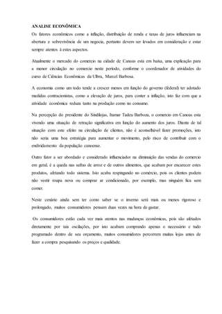 ANALISE ECONÔMICA
Os fatores econômicos como a inflação, distribuição de renda e taxas de juros influenciam na
abertura e sobrevivência de um negocia, portanto devem ser levados em consideração e estar
sempre atentos á estes aspectos.
Atualmente o mercado do comercio na cidade de Canoas esta em baixa, uma explicação para
a menor circulação no comercio neste período, conforme o coordenador de atividades do
curso de Ciências Econômicas da Ulbra, Marcel Barbosa.
A economia como um todo tende a crescer menos em função do governo (federal) ter adotado
medidas contracionistas, como a elevação de juros, para conter a inflação, isto faz com que a
atividade econômica reduza tanto na produção como no consumo.
Na percepção do presidente do Sindilojas, Itamar Tadeu Barboza, o comercio em Canoas esta
vivendo uma situação de retração significativa em função do aumento dos juros. Diante de tal
situação com este efeito na circulação de clientes, não é aconselhável fazer promoções, isto
não seria uma boa estratégia para aumentar o movimento, pelo risco de contribuir com o
endividamento da população canoense.
Outro fator a ser abordado e considerado influenciador na diminuição das vendas do comercio
em geral, é a queda nas safras de arroz e de outros alimentos, que acabam por encarecer estes
produtos, afetando todo sistema. Isto acaba respingando no comércio, pois os clientes podem
não vestir roupa nova ou comprar ar condicionado, por exemplo, mas ninguém fica sem
comer.
Neste cenário ainda sem ter como saber se o inverno será mais ou menos rigoroso e
prolongado, muitos consumidores pensam duas vezes na hora de gastar.
Os consumidores estão cada vez mais atentos nas mudanças econômicas, pois são afetados
diretamente por tais oscilações, por isto acabam comprando apenas o necessário e tudo
programado dentro de seu orçamento, muitos consumidores percorrem muitas lojas antes de
fazer a compra pesquisando os preços e qualidade.
 