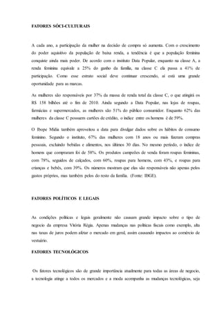 FATORES SÓCI-CULTURAIS
A cada ano, a participação da mulher na decisão de compra só aumenta. Com o crescimento
do poder aquisitivo da população de baixa renda, a tendência é que a população feminina
conquiste ainda mais poder. De acordo com o instituto Data Popular, enquanto na classe A, a
renda feminina equivale a 25% do ganho da família, na classe C ela passa a 41% de
participação. Como esse estrato social deve continuar crescendo, aí está uma grande
oportunidade para as marcas.
As mulheres são responsáveis por 37% da massa de renda total da classe C, o que atingirá os
R$ 158 bilhões até o fim de 2010. Ainda segundo a Data Popular, nas lojas de roupas,
farmácias e supermercados, as mulheres são 51% do público consumidor. Enquanto 62% das
mulheres da classe C possuem cartões de crédito, o índice entre os homens é de 59%.
O Ibope Mídia também aproveitou a data para divulgar dados sobre os hábitos de consumo
feminino. Segundo o instituto, 67% das mulheres com 18 anos ou mais fizeram compras
pessoais, excluindo bebidas e alimentos, nos últimos 30 dias. No mesmo período, o índice de
homens que compraram foi de 58%. Os produtos campeões de venda foram roupas femininas,
com 78%, seguidos de calçados, com 60%, roupas para homens, com 43%, e roupas para
crianças e bebês, com 39%. Os números mostram que elas são responsáveis não apenas pelos
gastos próprios, mas também pelos do resto da família. (Fonte: IBGE).
FATORES POLÍTICOS E LEGAIS
As condições políticas e legais geralmente não causam grande impacto sobre o tipo de
negocio da empresa Vitória Régia. Apenas mudanças nas políticas fiscais como exemplo, alta
nas taxas de juros podem afetar o mercado em geral, assim causando impactos ao comércio de
vestuário.
FATORES TECNOLÓGICOS
Os fatores tecnológicos são de grande importância atualmente para todas as áreas de negocio,
a tecnologia atinge a todos os mercados e a moda acompanha as mudanças tecnológicas, seja
 