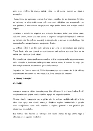 com novos modelos de roupas, matéria prima, ou até mesmo maneiras de atingir o
consumidor.
Outras formas de tecnologias a serem observadas e seguidas, são as ferramentas eletrônicas
de marketing via redes sociais, o que pode trazer maior visibilidade para a organização e os
seus produtos, é uma forma de divulgação que atinge grandes massas, sem acarretar custos à
empresa.
Atualmente a maioria das empresas vem utilizando ferramentas online para manter contato
com seus clientes, através das redes sociais as empresas conseguem acompanhar as tendências
de mercado, seja da moda ou geral, pois as pessoas estão se expondo e assim facilitando para
as organizações acompanharem os seus gostos e desejos.
A tendência online é um fato muito relevante e que deve ser acompanhado pela empresa
Vitória Régia, seja para construir um relacionamento mais próximo com seu cliente ou ate
mesmo para prospectar novos clientes.
Um mercado que esta crescendo em velocidade é o do e-commerce, cada vez mais as pessoas
estão utilizando as ferramentas online para fazer compras, devido à escassez de tempo para
irem às lojas e também a comodidade que o serviço oferece.
Segundo o site Ebit.com no ano de 2010 o faturamento com o e-commerce foi de 14 bilhões o
que representa um aumento de 40% desde 2005, o que fortalece esta tendência
Marketing estratégico
CLIENTES
A empresa tem como público alvo mulheres de faixa etária entre 20 e 45 anos de classe B e C,
que possuem renda própria e estão dispostas a pagar por roupas de qualidade.
Mesmo existindo concorrência para o púbico alvo de mulheres escolhido pela vitória Régia,
ainda existe espaço para inovação, mudança, criatividade, requinte e modernidade, já que elas
estão acompanhando todas essas tendências e exigindo qualidade e mais produtos para
atender suas necessidades.
Foi realizada uma pesquisa de satisfação com setenta clientes da loja Vitória Régia e
obtiveram-se os seguintes resultados:
 