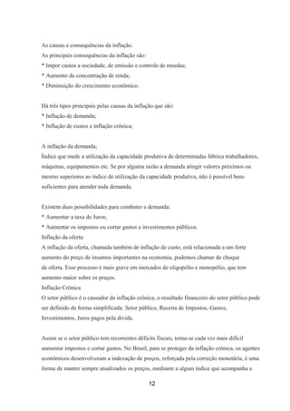 As causas e consequências da inflação.
As principais consequências da inflação são:
* Impor custos a sociedade, de emissão e controle de moedas;
* Aumento da concentração de renda;
* Diminuição do crescimento econômico.
Há três tipos principais pelas causas da inflação que são:
* Inflação de demanda;
* Inflação de custos e inflação crônica;
A inflação da demanda;
Índice que mede a utilização da capacidade produtiva de determinadas fábrica trabalhadores,
máquinas, equipamentos etc. Se por alguma razão a demanda atingir valores próximos ou
mesmo superiores ao índice de utilização da capacidade produtiva, não é possível bens
suficientes para atender toda demanda.
Existem duas possibilidades para combater a demanda:
* Aumentar a taxa de Juros;
* Aumentar os impostos ou cortar gastos e investimentos públicos.
Inflação da oferta:
A inflação da oferta, chamada também de inflação de custo, está relacionada a um forte
aumento do preço de insumos importantes na economia, podemos chamar de choque
de oferta. Esse processo é mais grave em mercados de oligopólio e monopólio, que tem
aumento maior sobre os preços.
Inflação Crônica
O setor público é o causador da inflação crônica, o resultado financeiro do setor público pode
ser definido de forma simplificada: Setor público, Receita de Impostos, Gastos,
Investimentos, Juros pagos pela divida.
Assim se o setor público tem recorrentes déficits fiscais, torna-se cada vez mais difícil
aumentar impostos e cortar gastos. No Brasil, para se proteger da inflação crônica, os agentes
econômicos desenvolveram a indexação de preços, reforçada pela correção monetária, é uma
forma de manter sempre atualizados os preços, mediante a algum índice que acompanha a
12
 