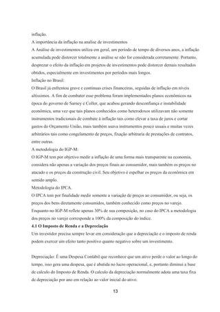 inflação.
A importância da inflação na analise de investimentos
A Análise de investimentos utiliza em geral, um período de tempo de diversos anos, a inflação
acumulada pode distorcer totalmente a análise se não for considerada corretamente. Portanto,
desprezar o efeito da inflação em projetos de investimentos pode distorcer demais resultados
obtidos, especialmente em investimentos por períodos mais longos.
Inflação no Brasil:
O Brasil já enfrentou grave e continuas crises financeiras, seguidas de inflação em níveis
altíssimos. A fim de combater esse problema foram implementados planos econômicos na
época do governo de Sarney e Collor, que acabou gerando desconfiança e instabilidade
econômica, uma vez que tais planos conhecidos como heterodoxos utilizavam não somente
instrumentos tradicionais de combate à inflação tais como elevar a taxa de juros e cortar
gastos do Orçamento União, mais também usava instrumentos pouco usuais e muitas vezes
arbitrários tais como congelamento de preços, fixação arbitraria de prestações de contratos,
entre outras.
A metodologia do IGP-M:
O IGP-M tem por objetivo medir a inflação de uma forma mais transparente na economia,
considera não apenas a variação dos preços finais ao consumidor, mais também os preços no
atacado e os preços da construção civil. Seu objetivo é espelhar os preços da econômica em
sentido amplo.
Metodologia do IPCA.
O IPCA tem por finalidade medir somente a variação de preços ao consumidor, ou seja, os
preços dos bens diretamente consumidos, também conhecido como preços no varejo.
Enquanto no IGP-M reflete apenas 30% de sua composição, no caso do IPCA a metodologia
dos preços no varejo corresponde a 100% da composição do índice.
4.1 O Imposto de Renda e a Depreciação
Um investidor precisa sempre levar em consideração que a depreciação e o imposto de renda
podem exercer um efeito tanto positivo quanto negativo sobre um investimento.
Depreciação: É uma Despesa Contábil que reconhece que um ativo perde o valor ao longo do
tempo, isso gera uma despesa, que é abatida no lucro operacional, e, portanto diminui a base
de calculo do Imposto de Renda. O calculo da depreciação normalmente adota uma taxa fixa
de depreciação por ano em relação ao valor inicial do ativo.
13
 