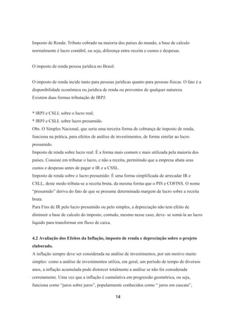 Imposto de Renda: Tributo cobrado na maioria dos países do mundo, a base de calculo
normalmente é lucro contábil, ou seja, diferença entre receita e custos e despesas.
O imposto de renda pessoa jurídica no Brasil.
O imposto de renda incide tanto para pessoas jurídicas quanto para pessoas físicas. O fato é a
disponibilidade econômica ou jurídica de renda ou proventos de qualquer natureza.
Existem duas formas tributação de IRPJ:
* IRPJ e CSLL sobre o lucro real;
* IRPJ e CSLL sobre lucro presumido.
Obs. O Simples Nacional, que seria uma terceira forma de cobrança de imposto de renda,
funciona na prática, para efeitos de análise de investimentos, de forma similar ao lucro
presumido.
Imposto de renda sobre lucro real: É a forma mais comum e mais utilizada pela maioria dos
países. Consiste em tributar o lucro, e não a receita, permitindo que a empresa abata seus
custos e despesas antes de pagar o IR e a CSSL.
Imposto de renda sobre o lucro presumido: É uma forma simplificada de arrecadar IR e
CSLL, deste modo tributa-se a receita bruta, da mesma forma que o PIS e COFINS. O nome
“presumido” deriva do fato de que se presume determinada margem de lucro sobre a receita
bruta.
Para Fins de IR pelo lucro presumido ou pelo simples, a depreciação não tem efeito de
diminuir a base de calculo do imposto, contudo, mesmo nesse caso, deve- se somá-la ao lucro
liquido para transformar em fluxo de caixa.
4.2 Avaliação dos Efeitos da Inflação, imposto de renda e depreciação sobre o projeto
elaborado.
A inflação sempre deve ser considerada na análise de investimentos, por um motivo muito
simples: como a análise de investimentos utiliza, em geral, um período de tempo de diversos
anos, a inflação acumulada pode distorcer totalmente a análise se não for considerada
corretamente. Uma vez que a inflação é cumulativa em progressão geométrica, ou seja,
funciona como “juros sobre juros”, popularmente conhecidos como “ juros em cascata”,
14
 