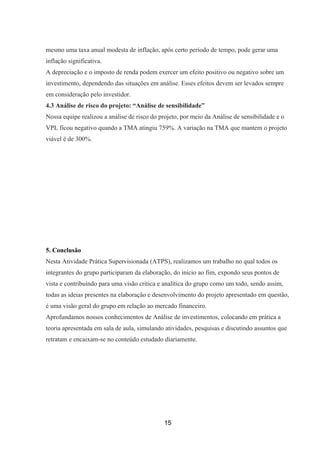 mesmo uma taxa anual modesta de inflação, após certo período de tempo, pode gerar uma
inflação significativa.
A depreciação e o imposto de renda podem exercer um efeito positivo ou negativo sobre um
investimento, dependendo das situações em análise. Esses efeitos devem ser levados sempre
em consideração pelo investidor.
4.3 Análise de risco do projeto: “Análise de sensibilidade”
Nossa equipe realizou a análise de risco do projeto, por meio da Análise de sensibilidade e o
VPL ficou negativo quando a TMA atingiu 759%. A variação na TMA que mantem o projeto
viável é de 300%.
5. Conclusão
Nesta Atividade Prática Supervisionada (ATPS), realizamos um trabalho no qual todos os
integrantes do grupo participaram da elaboração, do inicio ao fim, expondo seus pontos de
vista e contribuindo para uma visão critica e analítica do grupo como um todo, sendo assim,
todas as ideias presentes na elaboração e desenvolvimento do projeto apresentado em questão,
é uma visão geral do grupo em relação ao mercado financeiro.
Aprofundamos nossos conhecimentos de Análise de investimentos, colocando em prática a
teoria apresentada em sala de aula, simulando atividades, pesquisas e discutindo assuntos que
retratam e encaixam-se no conteúdo estudado diariamente.
15
 
