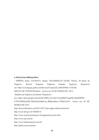 6. Referências Bibliográficas
- SIMÕES, Katia; TAUHATA, Sérgio; GOTARDELLO FILHO, Wilson. 50 Ideias de
Negócios. Revista Pequenas Empresas Grandes Negócios. Disponível
em:<http://revistapegn.globo.com/Revista/Common/0,,EMI149404-17192,00-
IDEIAS+DE+NEGOCIOS.html>. Acesso em: 02 DE MARÇO DE. 2014.
-Modelos de Negócios na Internet. Disponível
em:<https://docs.google.com/leaf?id=0B9h_NveLKe7zYjJhMjI3YzgtZDcxMy00MDE1
LTllYTMtMmJiNjU3MzJmZjA4&hl=pt_BR&authkey=CMjG3uAO>. Acesso em: 05 DE
MARÇO DE 2014
http://hcinvestimentos.com/2011/02/21/ipca-igpm-inflacao-historica/
http://www.bcb.gov.br/?INDECO
http://www.receita.fazenda.gov.br/pagamentos/jrselic.htm
http://www.uol.com.br/
http://www.bradescoprime.com.br/
http://globo.com/economia
16
 