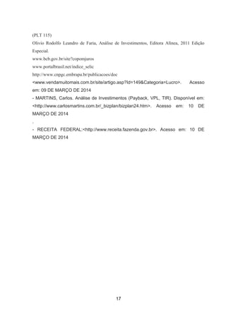 (PLT 115)
Olivio Rodolfo Leandro de Faria, Análise de Investimentos, Editora Alínea, 2011 Edição
Especial.
www.bcb.gov.br/site?copomjuros
www.portalbrasil.net/indice_selic
http://www.cnpgc.embrapa.br/publicacoes/doc
<www.vendamuitomais.com.br/site/artigo.asp?Id=149&Categoria=Lucro>. Acesso
em: 09 DE MARÇO DE 2014
- MARTINS, Carlos. Análise de Investimentos (Payback, VPL, TIR). Disponível em:
<http://www.carlosmartins.com.br/_bizplan/bizplan24.htm>. Acesso em: 10 DE
MARÇO DE 2014
.
- RECEITA FEDERAL:<http://www.receita.fazenda.gov.br>. Acesso em: 10 DE
MARÇO DE 2014
17
 