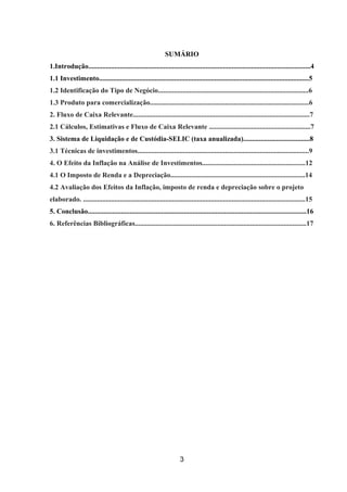 SUMÁRIO
1.Introdução...............................................................................................................................4
1.1 Investimento........................................................................................................................5
1.2 Identificação do Tipo de Negócio......................................................................................6
1.3 Produto para comercialização...........................................................................................6
2. Fluxo de Caixa Relevante.....................................................................................................7
2.1 Cálculos, Estimativas e Fluxo de Caixa Relevante ..........................................................7
3. Sistema de Liquidação e de Custódia-SELIC (taxa anualizada)......................................8
3.1 Técnicas de investimentos..................................................................................................9
4. O Efeito da Inflação na Análise de Investimentos...........................................................12
4.1 O Imposto de Renda e a Depreciação.............................................................................14
4.2 Avaliação dos Efeitos da Inflação, imposto de renda e depreciação sobre o projeto
elaborado. ...............................................................................................................................15
5. Conclusão.............................................................................................................................16
6. Referências Bibliográficas..................................................................................................17
3
 