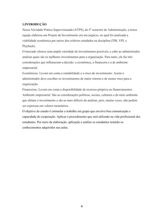 1.INTRODUÇÃO
Nessa Atividade Prática Supervisionada (ATPS), do 5º semestre de Administração, a nossa
equipe elaborou um Projeto de Investimento em um negócio, no qual foi analisada a
viabilidade econômica por meios dos critérios estudados na disciplina (TIR, VPL e
Playback).
O mercado oferece uma ampla variedade de investimentos possíveis, e cabe ao administrador
analisar quais são os melhores investimentos para a organização. Para tanto, ele faz três
considerações que influenciam a decisão: a econômica, a financeira e a de ambiente
empresarial.
Econômicas: Levam em conta a rentabilidade e o risco do investimento. Assim o
administrador deve escolher os investimentos de maior retorno e de menor risco para a
organização.
Financeiras: Levam em conta a disponibilidade de recursos próprios ou financiamentos.
Ambiente empresarial: São as considerações políticas, sociais, culturais e de meio ambiente
que afetam o investimento e são as mais difíceis de analisar, pois, muitas vezes, não podem
ser expressas em valores monetários.
O objetivo do estudo é estimular o trabalho em grupo que envolve boa comunicação e
capacidade de cooperação. Aplicar o procedimento que será utilizado na vida profissional dos
estudantes. Por meio da elaboração, aplicação e análise os estudantes testarão os
conhecimentos adquiridos nas aulas.
4
 
