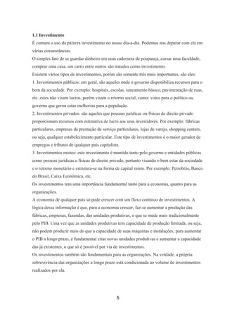 1.1 Investimento
É comum o uso da palavra investimento no nosso dia-a-dia. Podemos nos deparar com ela em
várias circunstâncias.
O simples fato de se guardar dinheiro em uma caderneta de poupança, cursar uma faculdade,
comprar uma casa, um carro entre outros são tratados como investimento.
Existem vários tipos de investimentos, porém são somente três mais importantes, são eles:
1. Investimentos públicos: em geral, são aqueles onde o governo disponibiliza recursos para o
bem da sociedade. Por exemplo: hospitais, escolas, saneamento básico, pavimentação de ruas,
etc. estes não visam lucros, porém visam o retorno social, como: votos para o político ou
governo que gerou estas melhorias para a população.
2. Investimentos privados: são aqueles que pessoas jurídicas ou físicas de direito privado
proporcionam recursos com estimativa de lucro aos seus investidores. Por exemplo: fábricas
particulares, empresas de prestação de serviço particulares, lojas de varejo, shopping centers,
ou seja, qualquer estabelecimento particular. Este tipo de investimentos é o maior gerador de
empregos e tributos de qualquer país capitalista.
3. Investimentos mistos: este investimento é mantido tanto pelo governo e entidades públicas
como pessoas jurídicas e físicas de direito privado, portanto visando o bem estar da sociedade
e o retorno monetário e estrutura-se na forma de capital misto. Por exemplo: Petrobrás, Banco
do Brasil, Caixa Econômica, etc.
Os investimentos tem uma importância fundamental tanto para a economia, quanto para as
organizações.
A economia de qualquer país só pode crescer com um fluxo contínuo de investimentos. A
lógica dessa informação é que, para a economia crescer, faz-se aumentar a produção das
fábricas, empresas, fazendas, das unidades produtivas, o que se mede mais tradicionalmente
pelo PIB. Uma vez que as unidades produtivas tem capacidade de produção limitada, ou seja,
não podem produzir mais do que a capacidade de suas máquinas e instalações, para aumentar
o PIB a longo prazo, é fundamental criar novas unidades produtivas e aumentar a capacidade
das já existentes, o que só é possível por via de investimentos.
Os investimentos também são fundamentais para as organizações. Na verdade, a própria
sobrevivência das organizações a longo prazo está condicionada ao volume de investimentos
realizados por ela.
5
 