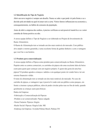 1.2 Identificação do Tipo de Negócio
Abrir um novo negócio é sempre um desafio. Nunca se sabe o que pode vir pela frente e se a
decisão pela atividade na qual irá atuar será a certa. Vários fatores influenciam na economia e,
consequentemente, no hábito de consumo da população.
Antes de abrir a empresa dos sonhos, é preciso verificara se será possível mantê-la e se o setor
caminha de forma positiva ou não.
A nossa equipe definiu o Tipo de Negócio a ser elaborado no Projeto de Investimento do
Ramo Alimentício.
O Ramo de Alimentação tem se tornado um dos mais rentáveis do mercado. Com público
alvo amplo e retorno garantido, é uma excelente forma de ganhar dinheiro e com a vantagem
que você faz o seu horário.
1.3 Produto para comercialização
A nossa equipe definiu a Pipoca como produto para comercialização no Ramo Alimentício.
Popular entre os centros comerciais, os carrinhos de pipoca são uma excelente ideia de baixo
custo para quem quer começar com um negócio próprio. E quem não gosta de uma boa
pipoca? O produto agrada a crianças e adultos e em qualquer ponto irá vender bem e ter um
retorno financeiro válido.
O ramo de alimentação tem se tornado um dos mais rentáveis do mercado. No caso do
carrinho de pipoca, a vantagem é que é possível ir onde está seu público como parques, em
frente a cinemas e praças públicas, além de poder circular pelas ruas no fim de tarde, quando
geralmente as crianças saem para brincar.
Dados da Empresa:
-Fabricação e Comercialização de Pipocas
-Produto a ser comercializado: Pipoca salgada
-Nome Fantasia: Pipocas Alegria
-Razão Social: Pipocas Alegria Ltda. ME
-Endereço da Empresa: Avenida Palmas Brasil, Palmas-TO
6
 