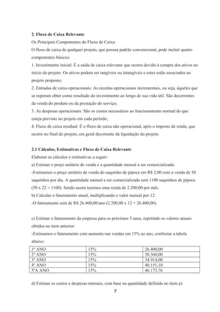 2. Fluxo de Caixa Relevante
Os Principais Componentes do Fluxo de Caixa:
O fluxo de caixa de qualquer projeto, que possua padrão convencional, pode incluir quatro
componentes básicos:
1. Investimento inicial: É a saída de caixa relevante que ocorre devido à compra dos ativos no
início do projeto. Os ativos podem ser tangíveis ou intangíveis e estes estão associados ao
projeto proposto;
2. Entradas de caixa operacionais: As receitas operacionais incrementais, ou seja, àqueles que
se esperam obter como resultado do investimento ao longo de sua vida útil. São decorrentes
da venda do produto ou da prestação do serviço;
3. As despesas operacionais: São os custos necessários ao funcionamento normal do que
esteja previsto no projeto em cada período;
4. Fluxo de caixa residual: É o fluxo de caixa não operacional, após o imposto de renda, que
ocorre no final do projeto, em geral decorrente da liquidação do projeto.
2.1 Cálculos, Estimativas e Fluxo de Caixa Relevante
Elaborar os cálculos e estimativas a seguir:
a) Estimar o preço unitário de venda e a quantidade mensal a ser comercializada:
-Estimamos o preço unitário de venda do saquinho de pipoca em R$ 2,00 com a venda de 50
saquinhos por dia. A quantidade mensal a ser comercializada será 1100 saquinhos de pipoca
(50 x 22 = 1100). Sendo assim teremos uma renda de 2.200,00 por mês.
b) Calcular o faturamento anual, multiplicando o valor mensal por 12:
-O faturamento será de R$ 26.400,00/ano (2.200,00 x 12 = 26.400,00).
c) Estimar o faturamento da empresa para os próximos 5 anos, repetindo os valores anuais
obtidos no item anterior:
-Estimamos o faturamento com aumento nas vendas em 15% ao ano, conforme a tabela
abaixo:
1º ANO 15% 26.400,00
2º ANO 15% 30.360,00
3º ANO 15% 34.914,00
4º ANO 15% 40.151,10
5ºA ANO 15% 46.173,76
d) Estimar os custos e despesas mensais, com base na quantidade definida no item a):
7
 