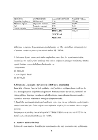 PRODUTO QUANTIDADE VALOR UNITARIO VALOR TOTAL
Saquinho de pipoca 1100 mensal 0,30 330,00
Milho de pipoca 25 pacotes mensais 2,00 50,00
Sal 5 pacotes mensais 0,70 3,50
Gás de cozinha 2 uni mensal 45,00 90,00
TOTAL DE
DESPESAS
MENSAIS
473,50
e) Estimar os custos e despesas anuais, multiplicando por 12 o valor obtido no item anterior:
-Os custos e despesas para o primeiro ano será de R$ 5.682,00.
f) Estimar os demais valores solicitados na planilha, como: lista de investimento inicial,
insumos (se for o caso), valor e mão de obra com os respectivos encargos trabalhistas, tributos
e contribuições, contas do Balanço Patrimonial etc.
-Investimento
R$ 3.000,00
-Lucro Liquido Anual
R$ 21.798,00
3. Sistema de Liquidação e de Custódia-SELIC (taxa anualizada)
Taxa Selic - Sistema Especial de Liquidação e de Custódia, é obtida mediante o cálculo da
taxa média ponderada e ajustada das operações de financiamento por um dia, lastreadas em
títulos públicos federais e cursadas no referido sistema ou em câmaras de compensação e
liquidação de ativos, na forma de operações compromissadas.
A Taxa Selic tem impacto direto nos brasileiros, pois é com ela que os bancos, comércios etc.,
tomam como base para financiar/parcelar compras ou negociações em atraso, como o cheque
especial.
Em pesquisa ao site http://www.bcb.gov.br/?COPOMJUROS com acesso em 07/03/2014 a
Taxa SELIC está atualmente fixada em 10,75%.
3.1 Técnicas de investimentos
Existem diversas técnicas de análise de investimentos, das mais simples às mais sofisticadas,
8
 