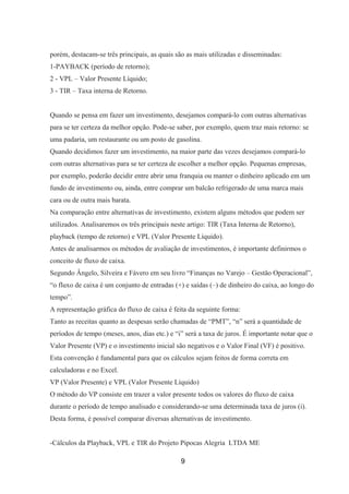 porém, destacam-se três principais, as quais são as mais utilizadas e disseminadas:
1-PAYBACK (período de retorno);
2 - VPL – Valor Presente Líquido;
3 - TIR – Taxa interna de Retorno.
Quando se pensa em fazer um investimento, desejamos compará-lo com outras alternativas
para se ter certeza da melhor opção. Pode-se saber, por exemplo, quem traz mais retorno: se
uma padaria, um restaurante ou um posto de gasolina.
Quando decidimos fazer um investimento, na maior parte das vezes desejamos compará-lo
com outras alternativas para se ter certeza de escolher a melhor opção. Pequenas empresas,
por exemplo, poderão decidir entre abrir uma franquia ou manter o dinheiro aplicado em um
fundo de investimento ou, ainda, entre comprar um balcão refrigerado de uma marca mais
cara ou de outra mais barata.
Na comparação entre alternativas de investimento, existem alguns métodos que podem ser
utilizados. Analisaremos os três principais neste artigo: TIR (Taxa Interna de Retorno),
playback (tempo de retorno) e VPL (Valor Presente Líquido).
Antes de analisarmos os métodos de avaliação de investimentos, é importante definirmos o
conceito de fluxo de caixa.
Segundo Ângelo, Silveira e Fávero em seu livro “Finanças no Varejo – Gestão Operacional”,
“o fluxo de caixa é um conjunto de entradas (+) e saídas (–) de dinheiro do caixa, ao longo do
tempo”.
A representação gráfica do fluxo de caixa é feita da seguinte forma:
Tanto as receitas quanto as despesas serão chamadas de “PMT”, “n” será a quantidade de
períodos de tempo (meses, anos, dias etc.) e “i” será a taxa de juros. É importante notar que o
Valor Presente (VP) e o investimento inicial são negativos e o Valor Final (VF) é positivo.
Esta convenção é fundamental para que os cálculos sejam feitos de forma correta em
calculadoras e no Excel.
VP (Valor Presente) e VPL (Valor Presente Líquido)
O método do VP consiste em trazer a valor presente todos os valores do fluxo de caixa
durante o período de tempo analisado e considerando-se uma determinada taxa de juros (i).
Desta forma, é possível comparar diversas alternativas de investimento.
-Cálculos da Playback, VPL e TIR do Projeto Pipocas Alegria LTDA ME
9
 