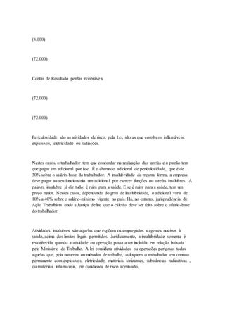 (8.000)
(72.000)
Contas de Resultado perdas incobráveis
(72.000)
(72.000)
Periculosidade são as atividades de risco, pela Lei, são as que envolvem inflamáveis,
explosivos, eletricidade ou radiações.
Nestes casos, o trabalhador tem que concordar na realização das tarefas e o patrão tem
que pagar um adicional por isso. É o chamado adicional de periculosidade, que é de
30% sobre o salário-base do trabalhador. A insalubridade da mesma forma, a empresa
deve pagar ao seu funcionário um adicional por exercer funções ou tarefas insalubres. A
palavra insalubre já diz tudo: é ruim para a saúde. E se é ruim para a saúde, tem um
preço maior. Nesses casos, dependendo do grau de insalubridade, o adicional varia de
10% a 40% sobre o salário-mínimo vigente no país. Há, no entanto, jurisprudência de
Ação Trabalhista onde a Justiça define que o cálculo deve ser feito sobre o salário-base
do trabalhador.
Atividades insalubres são aquelas que expõem os empregados a agentes nocivos à
saúde, acima dos limites legais permitidos. Juridicamente, a insalubridade somente é
reconhecida quando a atividade ou operação passa a ser incluída em relação baixada
pelo Ministério do Trabalho. A lei considera atividades ou operações perigosas todas
aquelas que, pela natureza ou métodos de trabalho, coloquem o trabalhador em contato
permanente com explosivos, eletricidade, materiais ionizantes, substâncias radioativas ,
ou materiais inflamáveis, em condições de risco acentuado.
 