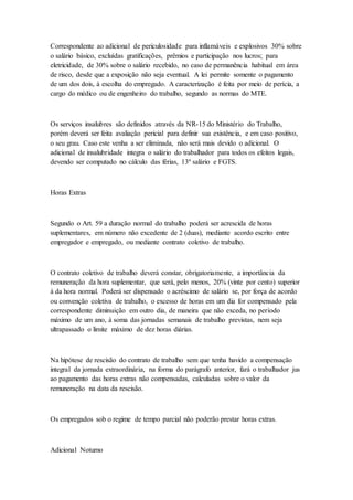 Correspondente ao adicional de periculosidade para inflamáveis e explosivos 30% sobre
o salário básico, excluídas gratificações, prêmios e participação nos lucros; para
eletricidade, de 30% sobre o salário recebido, no caso de permanência habitual em área
de risco, desde que a exposição não seja eventual. A lei permite somente o pagamento
de um dos dois, à escolha do empregado. A caracterização é feita por meio de perícia, a
cargo do médico ou de engenheiro do trabalho, segundo as normas do MTE.
Os serviços insalubres são definidos através da NR-15 do Ministério do Trabalho,
porém deverá ser feita avaliação pericial para definir sua existência, e em caso positivo,
o seu grau. Caso este venha a ser eliminada, não será mais devido o adicional. O
adicional de insalubridade integra o salário do trabalhador para todos os efeitos legais,
devendo ser computado no cálculo das férias, 13º salário e FGTS.
Horas Extras
Segundo o Art. 59 a duração normal do trabalho poderá ser acrescida de horas
suplementares, em número não excedente de 2 (duas), mediante acordo escrito entre
empregador e empregado, ou mediante contrato coletivo de trabalho.
O contrato coletivo de trabalho deverá constar, obrigatoriamente, a importância da
remuneração da hora suplementar, que será, pelo menos, 20% (vinte por cento) superior
à da hora normal. Poderá ser dispensado o acréscimo de salário se, por força de acordo
ou convenção coletiva de trabalho, o excesso de horas em um dia for compensado pela
correspondente diminuição em outro dia, de maneira que não exceda, no período
máximo de um ano, à soma das jornadas semanais de trabalho previstas, nem seja
ultrapassado o limite máximo de dez horas diárias.
Na hipótese de rescisão do contrato de trabalho sem que tenha havido a compensação
integral da jornada extraordinária, na forma do parágrafo anterior, fará o trabalhador jus
ao pagamento das horas extras não compensadas, calculadas sobre o valor da
remuneração na data da rescisão.
Os empregados sob o regime de tempo parcial não poderão prestar horas extras.
Adicional Noturno
 