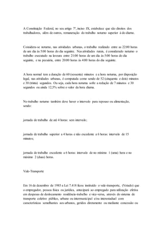 A Constituição Federal, no seu artigo 7º, inciso IX, estabelece que são direitos dos
trabalhadores, além de outros, remuneração do trabalho noturno superior à do diurno.
Considera-se noturno, nas atividades urbanas, o trabalho realizado entre as 22:00 horas
de um dia às 5:00 horas do dia seguinte. Nas atividades rurais, é considerado noturno o
trabalho executado na lavoura entre 21:00 horas de um dia às 5:00 horas do dia
seguinte, e na pecuária, entre 20:00 horas às 4:00 horas do dia seguinte.
A hora normal tem a duração de 60 (sessenta) minutos e a hora noturna, por disposição
legal, nas atividades urbanas, é computada como sendo de 52 (cinquenta e dois) minutos
e 30 (trinta) segundos. Ou seja, cada hora noturna sofre a redução de 7 minutos e 30
segundos ou ainda 12,5% sobre o valor da hora diurna.
No trabalho noturno também deve haver o intervalo para repouso ou alimentação,
sendo:
jornada de trabalho de até 4 horas: sem intervalo;
jornada de trabalho superior a 4 horas e não excedente a 6 horas: intervalo de 15
minutos;
jornada de trabalho excedente a 6 horas: intervalo de no mínimo 1 (uma) hora e no
máximo 2 (duas) horas.
Vale-Transporte
Em 16 de dezembro de 1985 a Lei 7.418 ficou instituído o vale-transporte, (Vetado) que
o empregador, pessoa física ou jurídica, antecipará ao empregado para utilização efetiva
em despesas de deslocamento residência-trabalho e vice-versa, através do sistema de
transporte coletivo público, urbano ou intermunicipal e/ou interestadual com
características semelhantes aos urbanos, geridos diretamente ou mediante concessão ou
 