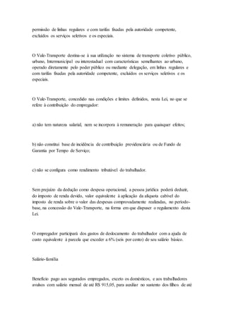 permissão de linhas regulares e com tarifas fixadas pela autoridade competente,
excluídos os serviços seletivos e os especiais.
O Vale-Transporte destina-se à sua utilização no sistema de transporte coletivo público,
urbano, Intermunicipal ou interestadual com características semelhantes ao urbano,
operado diretamente pelo poder público ou mediante delegação, em linhas regulares e
com tarifas fixadas pela autoridade competente, excluídos os serviços seletivos e os
especiais.
O Vale-Transporte, concedido nas condições e limites definidos, nesta Lei, no que se
refere à contribuição do empregador:
a) não tem natureza salarial, nem se incorpora à remuneração para quaisquer efeitos;
b) não constitui base de incidência de contribuição previdenciária ou de Fundo de
Garantia por Tempo de Serviço;
c) não se configura como rendimento tributável do trabalhador.
Sem prejuízo da dedução como despesa operacional, a pessoa jurídica poderá deduzir,
do imposto de renda devido, valor equivalente à aplicação da alíquota cabível do
imposto de renda sobre o valor das despesas comprovadamente realizadas, no período-
base, na concessão do Vale-Transporte, na forma em que dispuser o regulamento desta
Lei.
O empregador participará dos gastos de deslocamento do trabalhador com a ajuda de
custo equivalente à parcela que exceder a 6% (seis por cento) de seu salário básico.
Salário-família
Benefício pago aos segurados empregados, exceto os domésticos, e aos trabalhadores
avulsos com salário mensal de até R$ 915,05, para auxiliar no sustento dos filhos de até
 