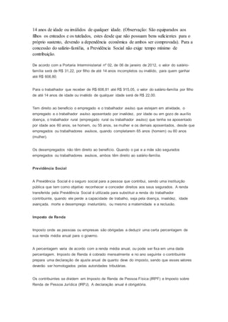 14 anos de idade ou inválidos de qualquer idade. (Observação: São equiparados aos
filhos os enteados e os tutelados, estes desde que não possuam bens suficientes para o
próprio sustento, devendo a dependência econômica de ambos ser comprovada). Para a
concessão do salário-família, a Previdência Social não exige tempo mínimo de
contribuição.
De acordo com a Portaria Interministerial nº 02, de 06 de janeiro de 2012, o valor do salário-
família será de R$ 31,22, por filho de até 14 anos incompletos ou inválido, para quem ganhar
até R$ 608,80.
Para o trabalhador que receber de R$ 608,81 até R$ 915,05, o valor do salário-família por filho
de até 14 anos de idade ou inválido de qualquer idade será de R$ 22,00.
Tem direito ao beneficio o empregado e o trabalhador avulso que estejam em atividade, o
empregado e o trabalhador avulso aposentado por invalidez, por idade ou em gozo de auxílio
doença, o trabalhador rural (empregado rural ou trabalhador avulso) que tenha se aposentado
por idade aos 60 anos, se homem, ou 55 anos, se mulher e os demais aposentados, desde que
empregados ou trabalhadores avulsos, quando completarem 65 anos (homem) ou 60 anos
(mulher).
Os desempregados não têm direito ao benefício. Quando o pai e a mãe são segurados
empregados ou trabalhadores avulsos, ambos têm direito ao salário-família.
Previdência Social
A Previdência Social é o seguro social para a pessoa que contribui, sendo uma instituição
pública que tem como objetivo reconhecer e conceder direitos aos seus segurados. A renda
transferida pela Previdência Social é utilizada para substituir a renda do trabalhador
contribuinte, quando ele perde a capacidade de trabalho, seja pela doença, invalidez, idade
avançada, morte e desemprego involuntário, ou mesmo a maternidade e a reclusão.
Imposto de Renda
Imposto onde as pessoas ou empresas são obrigadas a deduzir uma certa percentagem de
sua renda média anual para o governo.
A percentagem varia de acordo com a renda média anual, ou pode ser fixa em uma dada
percentagem. Imposto de Renda é cobrado mensalmente e no ano seguinte o contribuinte
prepara uma declaração de ajuste anual de quanto deve do imposto, sendo que esses valores
deverão ser homologados pelas autoridades tributárias.
Os contribuintes se dividem em Imposto de Renda de Pessoa Física (IRPF) e Imposto sobre
Renda de Pessoa Jurídica (IRPJ). A declaração anual é obrigatória.
 