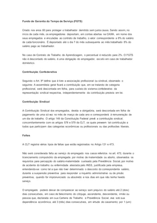 Fundo de Garantia do Tempo de Serviço (FGTS)
Criado nos anos 60 para proteger o trabalhador demitido sem justa causa. Sendo assim, no
início de cada mês, os empregadores depositam, em contas abertas na CAIXA, em nome dos
seus empregados e vinculadas ao contrato de trabalho, o valor correspondente a 8% do salário
de cada funcionário. É depositado até o dia 7 do mês subsequente ao mês trabalhado 8% do
salário pago ao trabalhador.
No caso de Contrato de Trabalho de Aprendizagem, o percentual é reduzido para 2%. O FGTS
não é descontado do salário, é uma obrigação do empregador, exceto em caso de trabalhador
doméstico.
Contribuição Confederativa
Segundo o Art. 8º define que é livre a associação profissional ou sindical, observado o
seguinte: A assembleia geral fixará a contribuição que, em se tratando de categoria
profissional, será descontada em folha, para custeio do sistema confederativo da
representação sindical respectiva, independentemente da contribuição prevista em lei.
Contribuição Sindical
A Contribuição Sindical dos empregados, devida e obrigatória, será descontada em folha de
pagamento de uma só vez no mês de março de cada ano e corresponderá à remuneração de
um dia de trabalho. O artigo 149 da Constituição Federal prevê a contribuição sindical,
concomitantemente com os artigos 578 e 579 da CLT, os quais preveem tal contribuição a
todos que participem das categorias econômicas ou profissionais ou das profissões liberais.
Faltas
A CLT registra vários tipos de faltas que estão registrados no Artigo 131 e 473.
Não será considerada falta ao serviço do empregado nos casos referidos no art. 473, durante o
licenciamento compulsório da empregada por motivo de maternidade ou aborto, observados os
requisitos para percepção do salário-maternidade custeado pela Previdência Social, por motivo
de acidente do trabalho ou enfermidade atestada pelo INSS, justificada pela empresa,
entendendo-se como tal a que não tiver determinado o desconto do correspondente salário,
durante a suspensão preventiva para responder a inquérito administrativo ou de prisão
preventiva, quando for impronunciado ou absolvido e nos dias em que não tenha havido
serviço.
O empregado poderá deixar de comparecer ao serviço sem prejuízo do salário até 2 (dois)
dias consecutivos, em caso de falecimento do cônjuge, ascendente, descendente, irmão ou
pessoa que, declarada em sua Carteira de Trabalho e Previdência Social, viva sob sua
dependência econômica; até 3 (três) dias consecutivos, em virtude de casamento; por 1 (um)
 