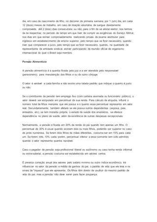dia, em caso de nascimento de filho, no decorrer da primeira semana; por 1 (um) dia, em cada
12 (doze) meses de trabalho, em caso de doação voluntária de sangue devidamente
comprovada; até 2 (dois) dias consecutivos ou não, para o fim de se alistar eleitor, nos termos
da lei respectiva; no período de tempo em que tiver de cumprir as exigências do Serviço Militar,
nos dias em que estiver comprovadamente realizando provas de exame vestibular para
ingresso em estabelecimento de ensino superior, pelo tempo que se fizer necessário, quando
tiver que comparecer a juízo, pelo tempo que se fizer necessário, quando, na qualidade de
representante de entidade sindical, estiver participando de reunião oficial de organismo
internacional do qual o Brasil seja membro.
Pensão Alimentícia
A pensão alimentícia é a quantia fixada pelo juiz e a ser atendida pelo responsável
(pensioneiro), para manutenção dos filhos e ou do outro cônjuge.
O valor é variável a cada família e não existe uma tabela padrão que indique o quanto é justo
ou não.
Se o contribuinte da pensão tem emprego fixo (com carteira assinada ou funcionário público), o
valor deverá ser estipulado em percentual da sua renda. Para cálculo da alíquota, influirá o
número total de filhos menores que ele possui e o quanto esse percentual representa em valor
real. Secundariamente, também afetará se ele possui outros dependentes (esposa, pais,
enteados, etc), se tem moradia própria, o estado de saúde dos envolvidos, se oferece
dependência no plano de saúde, além da existência de outras despesas excepcionais.
Normalmente, a pensão é fixada em 20% da renda do pai quando tem apenas um filho. O
percentual de 30% é usual quando existem dois ou mais filhos, podendo ser superior no caso
de prole numerosa. Se forem dois filhos de mães diferentes, costuma ser em 15% para cada
um. Se forem três, 10% cada; porém, percentual inferior a esse somente tem sido admitido
quando o valor representa quantia razoável.
Caso o pagador de pensão seja profissional liberal ou autônomo ou caso tenha renda informal
ou extra-salarial, a pensão costuma ser estabelecida em valores certos.
É prevista correção anual dos valores pelo salário mínimo ou outro índice econômico. Irá
influenciar no valor da pensão a média de ganhos do pai, o padrão de vida que ele leva e os
sinais de "riqueza" que ele apresenta. Os filhos têm direito de usufruir do mesmo padrão de
vida do pai, mas a pensão ‘não deve servir para fazer poupança.
 