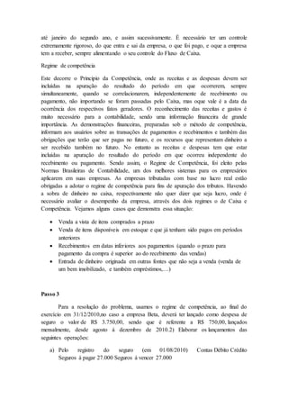 até janeiro do segundo ano, e assim sucessivamente. É necessário ter um controle
extremamente rigoroso, do que entra e sai da empresa, o que foi pago, e oque a empresa
tem a receber, sempre alimentando o seu controle do Fluxo de Caixa.
Regime de competência
Este decorre o Principio da Competência, onde as receitas e as despesas devem ser
incluídas na apuração do resultado do período em que ocorrerem, sempre
simultaneamente, quando se correlacionarem, independentemente de recebimento ou
pagamento, não importando se foram passadas pelo Caixa, mas oque vale é a data da
ocorrência dos respectivos fatos geradores. O reconhecimento das receitas e gastos é
muito necessário para a contabilidade, sendo uma informação financeira de grande
importância. As demonstrações financeiras, preparadas sob o método de competência,
informam aos usuários sobre as transações de pagamentos e recebimentos e também das
obrigações que terão que ser pagas no futuro, e os recursos que representam dinheiro a
ser recebido também no futuro. No entanto as receitas e despesas tem que estar
incluídas na apuração do resultado do período em que ocorreu independente do
recebimento ou pagamento. Sendo assim, o Regime de Competência, foi eleito pelas
Normas Brasileiras de Contabilidade, um dos melhores sistemas para os empresários
aplicarem em suas empresas. As empresas tributadas com base no lucro real estão
obrigadas a adotar o regime de competência para fins de apuração dos tributos. Havendo
a sobra de dinheiro no caixa, respectivamente não quer dizer que seja lucro, onde é
necessário avaliar o desempenho da empresa, através dos dois regimes o de Caixa e
Competência. Vejamos alguns casos que demonstra essa situação:
 Venda a vista de itens comprados a prazo
 Venda de itens disponíveis em estoque e que já tenham sido pagos em períodos
anteriores
 Recebimentos em datas inferiores aos pagamentos (quando o prazo para
pagamento da compra é superior ao do recebimento das vendas)
 Entrada de dinheiro originada em outras fontes que não seja a venda (venda de
um bem imobilizado, e também empréstimos,…)
Passo 3
Para a resolução do problema, usamos o regime de competência, ao final do
exercício em 31/12/2010,no caso a empresa Beta, deverá ter lançado como despesa de
seguro o valor de R$ 3.750,00, sendo que é referente a R$ 750,00, lançados
mensalmente, desde agosto á dezembro de 2010.2) Elaborar os lançamentos das
seguintes operações:
a) Pelo registro do seguro (em 01/08/2010) Contas Débito Crédito
Seguros á pagar 27.000 Seguros á vencer 27.000
 