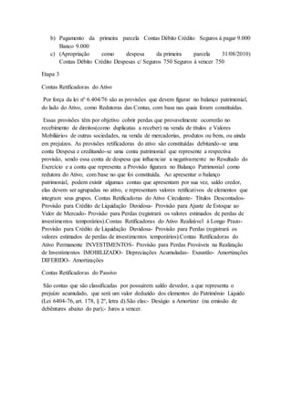 b) Pagamento da primeira parcela Contas Débito Crédito Seguros á pagar 9.000
Banco 9.000
c) (Apropriação como despesa da primeira parcela 31/08/2010)
Contas Débito Crédito Despesas c/ Seguros 750 Seguros á vencer 750
Etapa 3
Contas Retificadoras do Ativo
Por força da lei nº 6.404/76 são as provisões que devem figurar no balanço patrimonial,
do lado do Ativo, como Redutoras das Contas, com base nas quais foram constituídas.
Essas provisões têm por objetivo cobrir perdas que provavelmente ocorrerão no
recebimento de direitos(como duplicatas a receber) na venda de títulos e Valores
Mobiliários de outras sociedades, na venda de mercadorias, produtos ou bens, ou ainda
em prejuízos. As provisões retificadoras do ativo são constituídas debitando-se uma
conta Despesa e creditando-se uma conta patrimonial que represente a respectiva
provisão, sendo essa conta de despesa que influenciar a negativamente no Resultado do
Exercício e a conta que representa a Provisão figurara no Balanço Patrimonial como
redutora do Ativo, com base no que foi constituída. Ao apresentar o balanço
patrimonial, podem existir algumas contas que apresentam por sua vez, saldo credor,
elas devem ser agrupadas no ativo, e representam valores retificativos de elementos que
integram seus grupos. Contas Retificadoras do Ativo Circulante- Títulos Descontados-
Provisão para Crédito de Liquidação Duvidosa- Provisão para Ajuste de Estoque ao
Valor de Mercado- Provisão para Perdas (registrará os valores estimados de perdas de
investimentos temporários).Contas Retificadoras do Ativo Realizável á Longo Prazo-
Provisão para Crédito de Liquidação Duvidosa- Provisão para Perdas (registrará os
valores estimados de perdas de investimentos temporários).Contas Retificadoras do
Ativo Permanente INVESTIMENTOS- Provisão para Perdas Prováveis na Realização
de Investimentos IMOBILIZADO- Depreciações Acumuladas- Exaustão- Amortizações
DIFERIDO- Amortizações
Contas Retificadoras do Passivo
São contas que são classificadas por possuírem saldo devedor, a que representa o
prejuízo acumulado, que será um valor deduzido dos elementos do Patrimônio Liquido
(Lei 6404-76, art. 178, § 2º, letra d).São elas:- Deságio a Amortizar (na emissão de
debêntures abaixo do par);- Juros a vencer.
 