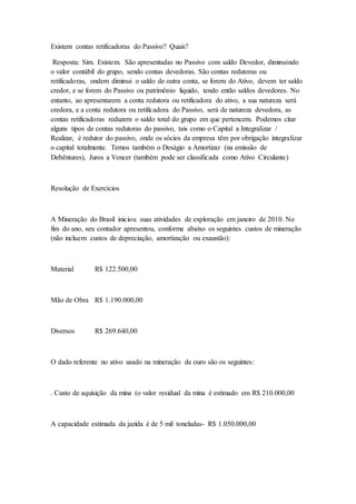 Existem contas retificadoras do Passivo? Quais?
Resposta: Sim. Existem. São apresentadas no Passivo com saldo Devedor, diminuindo
o valor contábil do grupo, sendo contas devedoras. São contas redutoras ou
retificadoras, ondem diminui o saldo de outra conta, se forem do Ativo, devem ter saldo
credor, e se forem do Passivo ou patrimônio liquido, tendo então saldos devedores. No
entanto, ao apresentarem a conta redutora ou retificadora do ativo, a sua natureza será
credora, e a conta redutora ou retificadora do Passivo, será de natureza devedora, as
contas retificadoras reduzem o saldo total do grupo em que pertencem. Podemos citar
alguns tipos de contas redutoras do passivo, tais como o Capital a Integralizar /
Realizar, é redutor do passivo, onde os sócios da empresa têm por obrigação integralizar
o capital totalmente. Temos também o Deságio a Amortizar (na emissão de
Debêntures), Juros a Vencer (também pode ser classificada como Ativo Circulante)
Resolução de Exercícios
A Mineração do Brasil iniciou suas atividades de exploração em janeiro de 2010. No
fim do ano, seu contador apresentou, conforme abaixo os seguintes custos de mineração
(não incluem custos de depreciação, amortização ou exaustão):
Material R$ 122.500,00
Mão de Obra R$ 1.190.000,00
Diversos R$ 269.640,00
O dado referente no ativo usado na mineração de ouro são os seguintes:
. Custo de aquisição da mina (o valor residual da mina é estimado em R$ 210.000,00
A capacidade estimada da jazida é de 5 mil toneladas- R$ 1.050.000,00
 