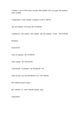 • Durante o ano de 2010, foram extraídas 400 toneladas (8%), das quais 300 toneladas
foram vendidas
• Equipamento (Valor residual é estimado em R$ 21.000,00,
vida útil estimada em 06 anos) R$ 168.000,00
• Benfeitorias (sem nenhum valor residual, vida útil estimada: 15 anos – R$ 92.400,00
Resolução
EXAUSTÃO
Custo de aquisição: R$ 210.000,00
Valor residual: R$ 1.050.000,00
1.050.000,00 - 210.000,00 = R$ 840.000,00 = 8%
Valor do bem x taxa R$ 840.000,00 x 8% = R$ 5.600,00
R$ 5.600,00 exaustão mensal
R$ 5.600,00 x 12 = R$ 67.200,00 exaustão anual
Lançamentos:
 