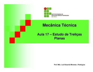 Mecânica Técnica 
Aula 17 – Estudo de Treliças 
Planas 
Prof. MSc. Luiz Eduardo Miranda J. Rodrigues 
 