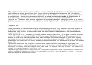 2002) -, o SUAS representa mais um mecanismo que favorece a luta para reivindicação da ampliação dos canais de participação da sociedade,
contra o cooptação da ideologia neoliberal e abre espaço para uma intervenção mais qualificada do Serviço Social junto à sociedade civil.
Assim, se o assistente social trabalha em determinadas condições objetivas, não tendo trabalhos, recursos e, por conseguinte, produtos idênticos,
tais contextos revelam a importância do comportamento ético-político no exercício da profissão para a definição de suas possibilidades de
atuação e das estratégias para enfrentamento das forças sociais em confronto, para tanto, a competência teórica é iniludível.
Esta reflexão ética é fundamental, porque representa uma tomada de decisão em relação à realidade, uma revisão da realidade na sua totalidade,
apontando para alternativas que levem a uma sociedade humana, ao exercício da plena liberdade e à supressão de formas de alienação e opressão.
Considerações finais
Partindo do pressuposto que o homem é um ser social que valora e que a ética social permeia a ética profissional, pode-se dizer que a ética no
Serviço Social esteve intimamente vinculada aos projetos societários e à ideologia aos quais a profissão esteve vinculada na sua trajetória.
A questão social, objeto do Serviço Social foi, portanto, durante vasto período, naturalizada pelos profissionais, posto estarem atrelados ao
pensamento conservador.
Todavia, tendo em vista que ela é determinada pela exploração resultante da relação capital/trabalho e que, no Brasil, a restauração democrática
nos anos 1980 coincidiu com a introdução do ideário neoliberal e a conseqüente degradação do mundo do trabalho, gerando, portanto, uma
agonização da questão social, temos que a conjuntura social, política e econômica, bem como a efervescência dos sujeitos sociais criam uma
atmosfera que, no âmbito interno da profissão, reforça as críticas ao conservadorismo, pretensa neutralidade e tradicionalismo - que já haviam
sido instauradas desde os anos 1960 - cujos preceitos dominaram a categoria até a década de 1970, desembocando em um debate ético na entrada
dos anos 1990.
Este debate ético não foi estéril, pois, recuperando as categorias história, política e a liberdade - em detrimento da impessoalidade e do
politicismo antes marcantes – e pautado sobre a teoria marxista, culminou não apenas com a produção do Código de Ética Profissional de 1993 –
tendo em vista que o pretenso debate ético da profissão esteve sempre restrito à sua elaboração como código de normas – mas, sobretudo, com a
construção do novo projeto ético-político para o Serviço Social.
Sobre o novo código, é preciso destacar o avanço significativo que representou para a categoria, quando se propõe a analisar a realidade na sua
totalidade, desmistificando a alienação do cotidiano na sociedade capitalista, defendendo a ética crítica que busca a liberdade e a emancipação
humana e a construção de uma nova ordem societária.
 