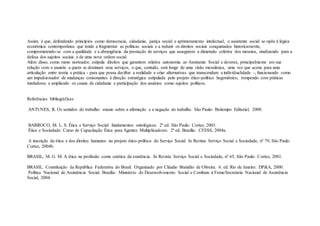 Assim, é que, defendendo princípios como democracia, cidadania, justiça social e aprimoramento intelectual, o assistente social se opõe à lógica
econômica contemporânea que tende a fragmentar as políticas sociais e a reduzir os direitos sociais conquistados historicamente,
comprometendo-se com a qualidade e a abrangência da prestação de serviços que assegurem a dimensão coletiva dos mesmos, sinalizando para a
defesa dos sujeitos sociais e de uma nova ordem social.
Além disso, como rumo norteador, estipula direitos que garantem relativa autonomia ao Assistente Social e deveres, principalmente em sua
relação com o usuário a quem se destinam seus serviços, o que, contudo, está longe de uma visão messiânica, uma vez que acena para uma
articulação entre teoria e prática - para que possa decifrar a realidade e criar alternativas que transcendam a individualidade -, funcionando como
um impulsionador de mudanças consonantes à direção estratégica estipulada pelo projeto ético-político hegemônico, rompendo com práticas
tuteladoras e ampliando os canais de cidadania e participação dos usuários como sujeitos políticos.
Referências bibliográficas
ANTUNES, R. Os sentidos do trabalho: ensaio sobre a afirmação e a negação do trabalho. São Paulo: Boitempo Editorial, 2000.
BARROCO, M. L. S. Ética e Serviço Social: fundamentos ontológicos. 2ª ed. São Paulo: Cortez, 2003.
Ética e Sociedade: Curso de Capacitação Ética para Agentes Multiplicadores. 2ª ed. Brasília: CFESS, 2004a.
A inscrição da ética e dos direitos humanos no projeto ético-político do Serviço Social. In Revista Serviço Social e Sociedade, nº 79, São Paulo:
Cortez, 2004b.
BRASIL, M. G. M. A ética na profissão como estética da existência. In Revista Serviço Social e Sociedade, nº 65, São Paulo: Cortez, 2001.
BRASIL. Constituição da República Federativa do Brasil. Organizado por Cláudio Brandão de Oliveira. 6. ed. Rio de Janeiro: DP&A, 2000.
Política Nacional de Assistência Social. Brasília: Ministério do Desenvolvimento Social e Combate à Fome/Secretaria Nacional de Assistência
Social, 2004.
 