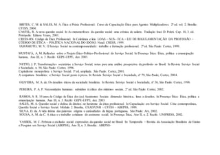 BRITES, C. M. & SALES, M. A. Ética e Práxis Profissional: Curso de Capacitação Ética para Agentes Multiplicadores. 2ª ed. vol. 2. Brasília:
CFESS, 2004.
CASTEL, R. A nova questão social. In As metamorfoses da questão social: uma crônica do salário. Tradução Iraci D. Poleti. Cap. 10, 3. ed.
Petrópolis: Editora Vozes, 2001.
CRESS-RN. Código de Ética Profissional. In Coletânea e leis: LOAS – SUS - ECA – LEI DE REGULAMENTAÇÃO DA PROFISSÃO –
CÓDIGO DE ÉTICA – POLÍTICA NACIONAL DO IDOSO. Natal: CRESS, 1999.
IAMAMOTO, M. V. O Serviço Social na contemporaneidade: trabalho e formação profissional. 2ª ed. São Paulo: Cortez, 1999.
MUSTAFÁ, A. M. Reflexões sobre o Projeto Ético-Político-Profissional do Serviço Social. In Presença Ética: Ética, política e emancipação
humana, Ano III, n. 3. Recife: GEPE-UFPE, dez. 2003.
NETTO, J. P. Transformações societárias e Serviço Social: notas para uma análise prospectiva da profissão no Brasil. In Revista Serviço Social
e Sociedade, n. 50, São Paulo: Cortez, 1996.
Capitalismo monopolista e Serviço Social. 3ª ed. ampliada. São Paulo: Cortez, 2001.
A conjuntura brasileira: o Serviço Social posto à prova. In Revista Serviço Social e Sociedade, nº 79, São Paulo; Cortez, 2004.
OLIVEIRA, M. A. de. Os desafios éticos da sociedade brasileira. In Revista Serviço Social e Sociedade, nº 56, São Paulo: Cortez, 1998.
PEREIRA, P. A. P. Necessidades humanas: subsídios à crítica dos mínimos sociais. 2ª ed. São Paulo: Cortez, 2002.
RAMOS, S. R. 10 anos de Código de Ética dos (as) Assistentes Sociais: dimensão histórica, lutas e desafios. In Presença Ética: Ética, política e
emancipação humana, Ano III, n. 3. Recife: GEPE-UFPE, dez. 2003.
SALES, M. A. Questão social e defesa de direitos no horizonte da ética profissional. In Capacitação em Serviço Social: Crise contemporânea,
Questão Social e Serviço Social. Módulo 2. Brasília, CEAD/UNB – CFESS – ABEPSS, 1999.
SILVA, D. da. A vida íntima das palavras: origens e curiosidades da língua portuguesa. São Paulo: Arx, 2002.
SOUSA, A. M. da C. A ética e o trabalho cotidiano do assistente social. In Presença Ética, Ano II, n. 2. Recife: UNIPRESS, 2002.
YASBEK, M. C. Pobreza e exclusão social: expressões da questão social no Brasil. In: Temporalis – Revista da Associação Brasileira de Ensino
e Pesquisa em Serviço Social (ABEPSS), Ano II, n. 3. Brasília: ABEPSS-
 