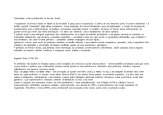 Construindo a ética profissional do Serviço Social
O surgimento do Serviço Social no Brasil se dá vinculado à Igreja para a recuperação e a defesa de seus interesses junto às classes subalternas e à
família operária “ameaçada” pelas idéias comunistas. Como estratégia dos setores dominantes para sua legitimação, o Estado irá incorporá-lo
posteriormente para a implementação de políticas assistenciais buscando atenuar os conflitos de classe e é através desse enfrentamento da
questão social que ocorre sua institucionalização e se altera sua “clientela” para o atendimento da classe operária.
A questão social e suas múltiplas expressões são a matéria-prima ou o objeto do trabalho profissional e sua gênese encontra-se enraizada na
contradição fundamental que demarca a sociedade capitalista - a produção é cada vez mais social e a apropriação do trabalho, suas condições e
seus resultados, são cada vez mais privadas -, assumindo distintas roupagens em cada época.
Igualmente, tem-se, neste modo de produção, mediante o trabalho alienado e suas relações sociais antagônicas, garantidas tanto a reprodução das
condições de exploração e apropriação da riqueza produzida quanto de seus mecanismos ideológicos.
A profissão do Serviço Social, que participa dessa reprodução da sociedade, é historicamente determinada, sendo a atuação dessa categoria
articulada de maneiras distintas conforme a conjuntura social, política e econômica.
Segundo Netto (1996: 89):
As profissões não podem ser tomadas apenas como resultados dos processos sociais macroscópicos – devem também ser tratadas cada qual como
corpus teóricos e práticos que, condensando projetos sociais (donde as suas inelimináveis dimensões ídeo-políticas), articulam respostas
(teleológicas) aos mesmos processos sociais.
Ética - do grego ethiké e do latim ethica - está associada, de acordo com Silva (2002), à moral, ou seja, a um conjunto de normas tidas como
ideais na e pela sociedade, no entanto, como afirma Barroco (2003), tais valores éticos tendem, na sociedade capitalista, a se fixar mais por
valores e sentimentos individualistas e de consumo e menos pelos chamados interesses coletivos, favoráveis a uma convivência social mais
igualitária e que representariam a intenção primeira da instituição da ética e da moral.
Quanto à categoria dos assistentes sociais, sua ética profissional e, mais particularmente, seus Códigos de Ética refletiram bem os
posicionamentos defendidos nas épocas distintas, sendo marcante, até a década de 1980, o conservadorismo sob o qual a profissão foi
engendrada. Para Brites e Sales (2004), a ética profissional está associada à ética social, assim como aos projetos sociais.
 