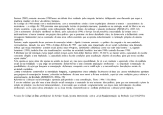 Barroco (2003), somente nos anos 1990 houve um debate ético realizado pela categoria, inclusive deflagrando uma discussão que segue a
tendência mundial em favor dos direitos humanos.
Se o código de 1986 rompia com o tradicionalismo, com o personalismo cristão e com os princípios abstratos e neutros – característicos do
neotomismo -; o código de 1993 preconiza uma apropriação teórica da produção marxiana, pautando-se na ontologia social de Marx e no seu
projeto societário, o que se constitui como embasamento filosófico à leitura da realidade e atuação profissional (MUSTAFÁ, 2003: 64).
Com o acirramento do ideário neoliberal no Brasil, após a década de 1990, o Serviço Social percebeu a necessidade de romper com o
tradicionalismo e buscar construir um projeto ético-político que se posicione em favor da reflexão ética, da democracia e da liberdade como
pressuposto fundamental para a construção de uma nova ordem societária que se oponha à discriminação e exploração próprias do sistema
capitalista.
Portanto, sendo expressão de um processo de renovação teórica – ligada à vertente marxista – e política da categoria e de suas entidades
representativas, iniciado nos anos 1960, o Código de Ética de 1993 – que incita uma emancipação do ser social e estabelece uma dimensão
política que viceja transformar a ordem social posta e seus princípios, defendendo a liberdade como seu valor ético-central – é, segundo
Iamamoto (1999), também fruto das transformações ocorridas na sociedade brasileira nos anos 1980 e entrada dos anos 1990.
A liberdade por ele retomada exerce papel central porque, como bem define Barroco (2003: 59-60) “é, ao mesmo tempo, capacidade de escolha
consciente dirigida a uma finalidade, e, capacidade prática de criar condições para a realização objetiva de escolhas, para que novas escolhas
sejam criadas”.
Nele, aponta-se para a ética não apenas no sentido do dever ser, mas para a possibilidade de vir a ser, mediante a apreensão crítica da realidade
social na sua totalidade - o que exige um permanente debate teórico e uma constante atualização profissional - e a exposição e enunciação de
possibilidades de ação que busquem a emancipação do homem, rompendo com a coisificação e a mercantilização das relações sociais da
sociedade capitalista.
Contra o moralismo conservador e a moralidade burguesa, as perspectivas éticas oriundas do processo de lutas das classes trabalhadoras apontam
para projetos de emancipação humana, colocados no horizonte de uma nova moral e de uma sociedade, capaz de criar condições para a vivência e
universalização da liberdade. (BARROCO, 2004a: 33)
Referindo-se à direção social estratégica apontada pela profissão e sua consolidação, Netto (1996: 116) afirma:
É preciso enfatizar que não basta a uma direção social estratégica o enunciado do seu horizonte ídeo-político; para que esse transcenda o plano da
petição de princípio (ou da mera intencionalidade), é necessário que se articule congruentemente aos traços mais determinantes da cultura
profissional; se ele carece dessa articulação ou se, à sua revelia, metamorfoseia-se a cultura profissional, a direção perde vigência.
No caso do Código de Ética profissional do Serviço Social, há uma interconexão com a Lei de Regulamentação da Profissão (Lei 8.662/93) e
 