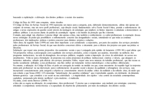 buscando a explicitação e efetivação dos direitos políticos e sociais dos usuários.
Código de Ética de 1993: uma conquista, vários desafios
O Código de Ética do Serviço Social de 1993 representa um marco para a categoria, pois, elaborado democraticamente, afirma não apenas um
conjunto de normas, mas um novo perfil profissional, cuja direção social, fundamentada sob a Teoria Social Crítica, postula o enfrentamento de
antigas e novas expressões da questão social através da montagem de estratégias que ampliem os limites impostos à cidadania e democratizem as
políticas públicas e seu acesso diante do padrão de acumulação vigente e do modelo de proteção que lhe é inerente.
Contudo, para atingir tais objetivos é preciso dirigir não apenas a ética, mas também o conhecimento e o saber profissionais à construção dessas
novas estratégias de poder que possibilitem o enfrentamento concreto das desigualdades sociais, entendendo-se que todas as condutas
profissionais têm implicações práticas e podem concorrer para distintos projetos e soluções.
Além disso, há segundo Sales (1999) um outro fator importante a ser considerado: a expectativa, por parte dos usuários dos serviços prestados
pelos profissionais de Serviço Social, de que suas decisões concorram efetiva e eticamente para a eficácia dos projetos aos quais sua prática se
direciona.
Solicitação que requer uma postura propositiva dos assistentes sociais e que é conjugada pela opinião de Iamamoto (1999: 80) a qual afirma que:
Tal perspectiva reforça a preocupação com a qualidade dos serviços prestados, como o respeito aos usuários, investindo na melhoria dos
programas institucionais, na rede de abrangência dos serviços públicos, reagindo contra a imposição de crivos de seletividade no acesso aos
atendimentos. Volta-se para a formulação de propostas (ou contra propostas) de políticas institucionais criativas e viáveis, que alarguem os
horizontes indicados, zelando pela eficácia dos serviços prestados. Enfim, requer uma nova natureza do trabalho profissional, que não recusa as
tarefas socialmente atribuídas a esse profissional, mas lhes atribui um tratamento teórico-metodológico e ético-político diferenciado.
No entanto, a utilização do Código de Ética só pode ser carregada de sentido na medida em que, como mecanismo de respaldo legal às respostas
dadas pelo profissional na sua intervenção para o enfrentamento da questão social e alcance da qualidade e abrangência dos serviços, seja
incorporado conscientemente pela categoria e objetive-se concretamente através da análise crítica da realidade e da reflexão ética, de modo que
seja evitada o que Sousa (2002: 123) denomina “naturalização das questões cotidianas” que é reproduzida quando, em detrimento da dimensão
humano-genérica - que considera o ser social na sua coletividade -, a singularidade dos sujeitos - eixo central da sociedade contemporânea
capitalista, perpassada pelo ideário neoliberal e pós-moderno - é enaltecida.
Ou ainda, como atesta Barroco (2004b: 31):
a ética não se esgota na afirmação do compromisso ético-profissional. É preciso que o compromisso seja mediado por estratégias concretas,
articulado à competência teórico/técnica e à capacidade de objetivá-las praticamente por meio da realização dos direitos sociais.
 