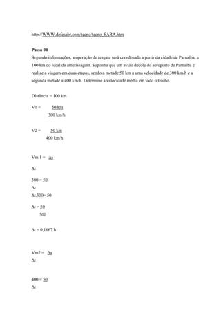 http://WWW.defesabr.com/tecno/tecno_SARA.htm


Passo 04
Segundo informações, a operação de resgate será coordenada a partir da cidade de Parnaíba, a
100 km do local da amerissagem. Suponha que um avião decole do aeroporto de Parnaíba e
realize a viagem em duas etapas, sendo a metade 50 km a uma velocidade de 300 km/h e a
segunda metade a 400 km/h. Determine a velocidade média em todo o trecho.


Distância = 100 km

V1 =         50 km
           300 km/h


V2 =        50 km
          400 km/h



Vm 1 = Δs

Δt

300 = 50
Δt
∆t.300= 50

∆t = 50
     300


∆t = 0,1667 h




Vm2 = Δs
Δt



400 = 50
Δt
 