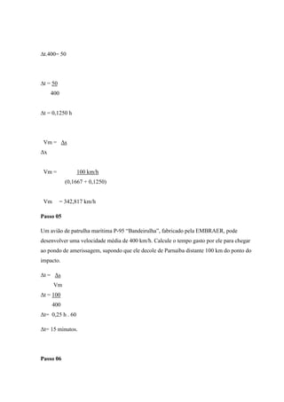 ∆t.400= 50




∆t = 50
     400


∆t = 0,1250 h




 Vm = Δs
Δx


 Vm =             100 km/h
             (0,1667 + 0,1250)


 Vm        = 342,817 km/h

Passo 05

Um avião de patrulha marítima P-95 “Bandeirulha”, fabricado pela EMBRAER, pode
desenvolver uma velocidade média de 400 km/h. Calcule o tempo gasto por ele para chegar
ao pondo de amerissagem, supondo que ele decole de Parnaíba distante 100 km do ponto do
impacto.

Δt = Δs
      Vm
Δt = 100
     400
Δt= 0,25 h . 60

Δt= 15 minutos.




Passo 06
 