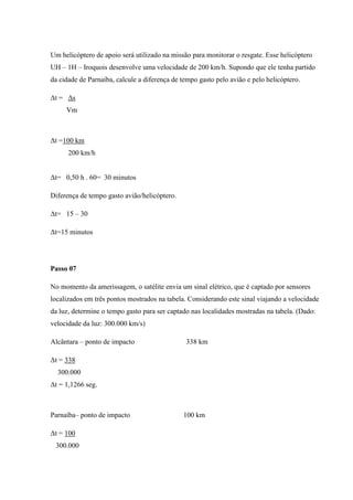 Um helicóptero de apoio será utilizado na missão para monitorar o resgate. Esse helicóptero
UH – 1H – Iroquois desenvolve uma velocidade de 200 km/h. Supondo que ele tenha partido
da cidade de Parnaíba, calcule a diferença de tempo gasto pelo avião e pelo helicóptero.

Δt = Δs
     Vm



Δt =100 km
      200 km/h


Δt= 0,50 h . 60= 30 minutos

Diferença de tempo gasto avião/helicóptero.

Δt= 15 – 30

Δt=15 minutos




Passo 07

No momento da amerissagem, o satélite envia um sinal elétrico, que é captado por sensores
localizados em três pontos mostrados na tabela. Considerando este sinal viajando a velocidade
da luz, determine o tempo gasto para ser captado nas localidades mostradas na tabela. (Dado:
velocidade da luz: 300.000 km/s)

Alcântara – ponto de impacto                   338 km

Δt = 338
  300.000
Δt = 1,1266 seg.



Parnaíba– ponto de impacto                    100 km

Δt = 100
 300.000
 