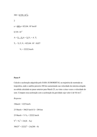 300 = 0,729. 10-3a

2

a = 600 a= 823,04. 10³ km/h²

0,729. 10-3

A = V1 –V0A = V1V1 = A .T1

T1 – T0 T1 V1 =823,04. 10³ . 0,027


       V1 = 22222 km/h




Passo 9

Calcule a aceleração adquirida pelo SARA SUBORBITAL na trajetória de reentrada na
troposfera, onde o satélite percorre 288 km aumentando sua velocidade da máxima atingida
na subida calculada no passo anterior para March 25, ou vinte e cinco vezes a velocidade do
som. Compare essa aceleração com a aceleração da gravidade cujo valor é de 9,8 m/s2.

Resposta:

1March = 1225 km/h

25 March = 30625 km/h X = 288 km

25 March = V V0 = 22222 km/h

V2 = V02 + 2A(X – X0)

306252 = 222222 + 2A(288 – 0)
 