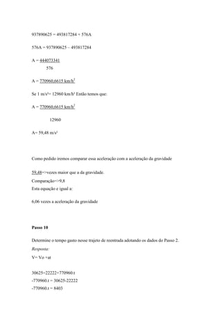 937890625 = 493817284 + 576A

576A = 937890625 – 493817284

A = 444073341
        576

A = 770960,6615 km/h2

Se 1 m/s²= 12960 km/h² Então temos que:

A = 770960,6615 km/h2

            12960

A= 59,48 m/s²




Como pedido iremos comparar essa aceleração com a aceleração da gravidade


59,48=>vezes maior que a da gravidade.
Comparação=>9,8
Esta equação e igual a:

6,06 vezes a aceleração da gravidade




Passo 10

Determine o tempo gasto nesse trajeto de reentrada adotando os dados do Passo 2.
Resposta:
V= Vo +at


30625=22222+770960.t
-770960.t = 30625-22222
-770960.t = 8403
 