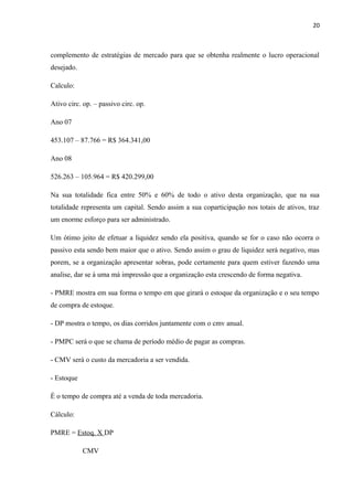 20
complemento de estratégias de mercado para que se obtenha realmente o lucro operacional
desejado.
Calculo:
Ativo circ. op. – passivo circ. op.
Ano 07
453.107 – 87.766 = R$ 364.341,00
Ano 08
526.263 – 105.964 = R$ 420.299,00
Na sua totalidade fica entre 50% e 60% de todo o ativo desta organização, que na sua
totalidade representa um capital. Sendo assim a sua coparticipação nos totais de ativos, traz
um enorme esforço para ser administrado.
Um ótimo jeito de efetuar a liquidez sendo ela positiva, quando se for o caso não ocorra o
passivo esta sendo bem maior que o ativo. Sendo assim o grau de liquidez será negativo, mas
porem, se a organização apresentar sobras, pode certamente para quem estiver fazendo uma
analise, dar se á uma má impressão que a organização esta crescendo de forma negativa.
- PMRE mostra em sua forma o tempo em que girará o estoque da organização e o seu tempo
de compra de estoque.
- DP mostra o tempo, os dias corridos juntamente com o cmv anual.
- PMPC será o que se chama de período médio de pagar as compras.
- CMV será o custo da mercadoria a ser vendida.
- Estoque
É o tempo de compra até a venda de toda mercadoria.
Cálculo:
PMRE = Estoq. X DP
CMV
 