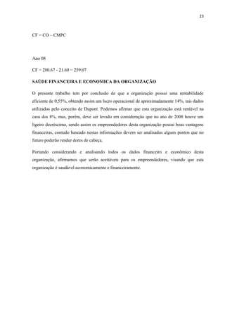 23
CF = CO – CMPC
Ano 08
CF = 280.67 - 21.60 = 259.07
SAÚDE FINANCEIRA E ECONOMICA DA ORGANIZAÇÃO
O presente trabalho tem por conclusão de que a organização possui uma rentabilidade
eficiente de 0,55%, obtendo assim um lucro operacional de aproximadamente 14%, tais dados
utilizados pelo conceito de Dupont. Podemos afirmar que esta organização está rentável na
casa dos 8%, mas, porém, deve ser levado em consideração que no ano de 2008 houve um
ligeiro decréscimo, sendo assim os empreendedores desta organização possui boas vantagens
financeiras, contudo baseado nestas informações devem ser analisados alguns pontos que no
futuro poderão render dores de cabeça.
Portando considerando e analisando todos os dados financeiro e econômico desta
organização, afirmamos que serão aceitáveis para os empreendedores, visando que esta
organização é saudável economicamente e financeiramente.
 