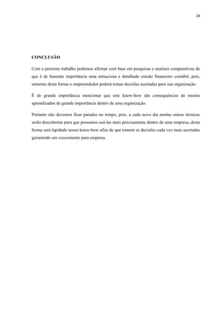 24
CONCLUSÃO
Com o presente trabalho podemos afirmar com base em pesquisas e analises comparativas de
que é de bastante importância uma minuciosa e detalhado estudo financeiro contábil, pois,
somente desta forma o empreendedor poderá tomar decisões acertadas para sua organização.
É de grande importância mencionar que este know-how são consequências de muitos
aprendizados de grande importância dentro de uma organização.
Portanto não devemos ficar parados no tempo, pois, a cada novo dia muitas outras técnicas
serão descobertas para que possamos usá-las mais precisamente dentro de uma empresa, desta
forma será lapidado nosso know-how afim de que tomem se decisões cada vez mais acertadas
garantindo um crescimento para empresa.
 