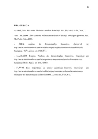 25
BIBLIOGRAFIA
- ASSAF, Neto Alexandre. Estrutura e analises de balanço. 8ed. São Paulo: Atlas, 2006.
- MATARAZZO, Dante Carmine. Analises financeiras de balanço abordagem gerencial. 6ed.
São Paulo: Atlas, 2003.
- ALEX. Analises de demonstrações financeiras. disponível em:
http:www.administradores.com.brmobileartigosnegociosanalise-de-demonstracoes-
financeira14029. Acesso em 28032015.
- MACHADO, Ricardo. Analises das demonstrações financeiras. Disponível em
http://www.administradores.com.brperguntas-e-respostasanalise-das-demonstracoes-
fianaceiras1573. Acesso em 280320015.
- FLÁVIO, José. Importância da analise econômico-financeira. Disponível em
http://www.administradores.com.brmobileartigosimportancia-da-analise-economico-
financeira-das-demonstracoes-contabeis80698. Acesso em 28032015.
 