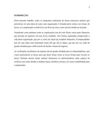 3
INTRODUÇÃO
Neste presente trabalho, todos os integrantes realizaram de forma minuciosa analises que
permitiram ter uma ideia de como uma organização é formada pelos setores em termos de
lucros, se a organização é rentável no seu fluxo de caixa, como ela tem atuado no mercado.
Atualmente como podemos notar as organizações tem de certa forma varias parte financeira
que deverão ter registros em seus livros contábeis. Tais formas registradas comprovarão a
vida desta organização, que por si, trará um check-up completo financeiro. O empreendedor
tem em suas mãos uma ferramenta muito útil que são os dados, que por sua vez serão de
grande utilidade para a difícil tarefa de decidir o futuro da empresa.
As verificações econômicas da empresa são de grande utilidade para os empreendedores, que
visam potencializar os lucros para que desta forma criem se novas formas para investir os
lucros. Portanto através destas analises financeiras os administradores serão capazes de
verificar com maior detalhe a também traçar caminhos corretos e ter maior rentabilidade para
a organização.
 