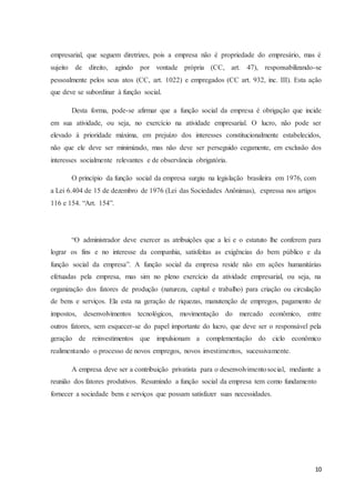 10
empresarial, que seguem diretrizes, pois a empresa não é propriedade do empresário, mas é
sujeito de direito, agindo por vontade própria (CC, art. 47), responsabilizando-se
pessoalmente pelos seus atos (CC, art. 1022) e empregados (CC art. 932, inc. III). Esta ação
que deve se subordinar à função social.
Desta forma, pode-se afirmar que a função social da empresa é obrigação que incide
em sua atividade, ou seja, no exercício na atividade empresarial. O lucro, não pode ser
elevado à prioridade máxima, em prejuízo dos interesses constitucionalmente estabelecidos,
não que ele deve ser minimizado, mas não deve ser perseguido cegamente, em exclusão dos
interesses socialmente relevantes e de observância obrigatória.
O princípio da função social da empresa surgiu na legislação brasileira em 1976, com
a Lei 6.404 de 15 de dezembro de 1976 (Lei das Sociedades Anônimas), expressa nos artigos
116 e 154. “Art. 154”.
“O administrador deve exercer as atribuições que a lei e o estatuto lhe conferem para
lograr os fins e no interesse da companhia, satisfeitas as exigências do bem público e da
função social da empresa”. A função social da empresa reside não em ações humanitárias
efetuadas pela empresa, mas sim no pleno exercício da atividade empresarial, ou seja, na
organização dos fatores de produção (natureza, capital e trabalho) para criação ou circulação
de bens e serviços. Ela esta na geração de riquezas, manutenção de empregos, pagamento de
impostos, desenvolvimentos tecnológicos, movimentação do mercado econômico, entre
outros fatores, sem esquecer-se do papel importante do lucro, que deve ser o responsável pela
geração de reinvestimentos que impulsionam a complementação do ciclo econômico
realimentando o processo de novos empregos, novos investimentos, sucessivamente.
A empresa deve ser a contribuição privatista para o desenvolvimentosocial, mediante a
reunião dos fatores produtivos. Resumindo a função social da empresa tem como fundamento
fornecer a sociedade bens e serviços que possam satisfazer suas necessidades.
 