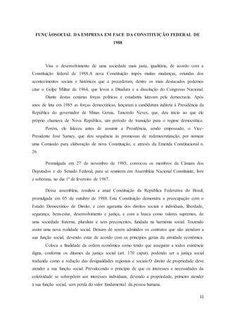 11
FUNÇÃOSOCIAL DA EMPRESA EM FACE DA CONSTITUIÇÃO FEDERAL DE
1988
Visa o desenvolvimento de uma sociedade mais justa, igualitária, de acordo com a
Constituição federal de 1988.A nova Constituição impôs muitas mudanças, oriundas dos
acontecimentos sociais e históricos que a precederam, dentre os mais destacados podemos
citar o Golpe Militar de 1964, que levou a Ditadura e a dissolução do Congresso Nacional.
Diante destas cenárias forças políticas e estudantis lutavam pela democracia. Após
anos de luta em 1985 as forças democráticas, lançaram a candidatura indireta à Presidência da
República do governador de Minas Gerais, Tancredo Neves, que, deu início ao que ele
próprio chamava de Nova República, um período de transição para o regime democrático.
Porém, ele faleceu antes de assumir a Presidência, sendo empossado, o Vice-
Presidente José Sarney, que deu sequência às promessas de redemocratização, por nomear
uma Comissão para elaboração de nova Constituição, e através da Emenda Constitucional n.
26.
Promulgada em 27 de novembro de 1985, convocou os membros da Câmara dos
Deputados e do Senado Federal, para se reunirem em Assembleia Nacional Constituinte, livre
e soberana, no dia 1º de fevereiro de 1987.
Dessa assembleia, resultou a atual Constituição da República Federativa do Brasil,
promulgada em 05 de outubro de 1988. Esta Constituição demonstra a preocupação com o
Estado Democrático de Direito, e com agarantia dos direitos sociais e individuais, liberdade,
segurança, bem-estar, desenvolvimento e justiça, e com a busca como valores supremos, de
uma sociedade fraterna, pluralista e sem preconceitos, fundada na harmonia social. Trazendo
assim uma nova realidade social. Deixam de serem admitidos os contratos que não atendam a
sua função social, devendo estar de acordo com os princípios gerais da atividade econômica.
Coloca a finalidade da ordem econômica como tendo que assegurar a todos existência
digna, conforme os ditames da justiça social (art. 170 caput), podendo ser a justiça social
traduzida como a redução das desigualdades regionais e sociais.O direito de propriedade deve
atender a sua função social. Prevalecendo o princípio de que os interesses e necessidades da
coletividade se sobrepõem aos interesses individuais, devendo a propriedade, primeiro atender
à sua função social, sem perda do valor fundamental da pessoa humana.
 