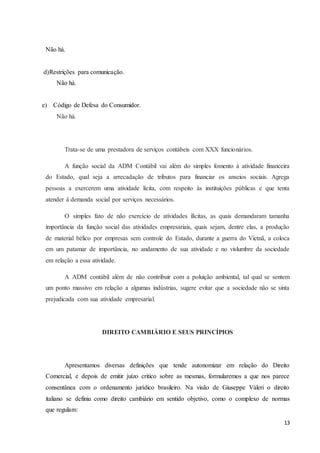 13
Não há.
d)Restrições para comunicação.
Não há.
e) Código de Defesa do Consumidor.
Não há.
Trata-se de uma prestadora de serviços contábeis com XXX funcionários.
A função social da ADM Contábil vai além do simples fomento à atividade financeira
do Estado, qual seja a arrecadação de tributos para financiar os anseios sociais. Agrega
pessoas a exercerem uma atividade lícita, com respeito às instituições públicas e que tenta
atender à demanda social por serviços necessários.
O simples fato de não exercício de atividades ilícitas, as quais demandaram tamanha
importância da função social das atividades empresariais, quais sejam, dentre elas, a produção
de material bélico por empresas sem controle do Estado, durante a guerra do Vietnã, a coloca
em um patamar de importância, no andamento de sua atividade e no vislumbre da sociedade
em relação a essa atividade.
A ADM contábil além de não contribuir com a poluição ambiental, tal qual se sentem
um ponto massivo em relação a algumas indústrias, sugere evitar que a sociedade não se sinta
prejudicada com sua atividade empresarial.
DIREITO CAMBIÁRIO E SEUS PRINCÍPIOS
Apresentamos diversas definições que tende autonomizar em relação do Direito
Comercial, e depois de emitir juízo critico sobre as mesmas, formularemos a que nos parece
consentânea com o ordenamento jurídico brasileiro. Na visão de Giuseppe Váleri o direito
italiano se definiu como direito cambiário em sentido objetivo, como o complexo de normas
que regulam:
 