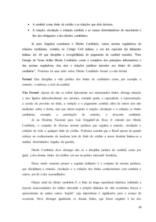 14
 A cambial como título de crédito e as relações que dela derivam.
 A criação, circulação e extinção cambial, e as causas determinadoras do nascimento e
fim das obrigações e dos direitos cambiários.
Já para Angeloni constituem o Direito Cambiário, outras normas reguladoras de
relações cambiárias, contidas no Código Civil italiano, e em leis especiais (lei falimentar
italiana: art. 68 que disciplina a revogabilidade do pagamento de cambial vencida). “Para
Giorgio de Semo define Direito Cambiário, como o complexo dos princípios informadores e
das normas reguladoras doa atos e relações jurídicas inerentes aos títulos de crédito
cambiário”. Podemos ter uma visão sobre: Direito Cambiário formal e o não formal.
Formal: Que disciplina a vida jurídica dos títulos de cambiários como, por exemplo: a
emissão, o endosso, o aval da cambial.
Não Formal: Apesar de não se referir tipicamente aos mencionados títulos, abrange situação
e atos ligados indissoluvelmente aos mesmos, exemplo gratia, a capacidade, a representação,
a cessão da provisão no título, a extinção e o pagamento cambial, além de outros atos não
incidentes sobre a forma, mas que dizem respeito à criação, circulação e à extinção os títulos
cambiários exemplo: a autorização de emissão, o desconto cambiário.
Já na Doutrina Nacional para Luiz EmygdioF.da Rosa Jr entende por Direito
Cambiário, o conjunto de diversas normas jurídicas que regulam a emissão, circulação e
extinção de todo e qualquer titulo de crédito. Podemos concluir que o Brasil apesar do grande
esforço no conhecimento da moderna teria de título de crédito a nossa doutrina limitou-se a
analisar determinados ângulos da questão.
Direito Cambiário deve abranger não só a disciplina jurídica do cambial, como por
igual, a dos demais títulos de créditos em uso na prática mercantil brasileira.
Desse modo ousamos propor a seguinte definição: é o conjunto de normas jurídicas,
que disciplinam a emissão, circulação e a extinção dos títulos conhecimentos com cambiais e
outros, por lei a eles assemelhados.
Objeto atual do direito cambiário: É o fruto de longa experiência histórica, refletindo a
reposta ásnecessidades do tráfico mercantil, a própria dinâmica da vida econômica forçou o
aparecimento de muitos outros “papéis” cuja importância é significativa para o avanço da
economia. Deve abranger igualmente os demais títulos, que foram surgindo à luz dos
 