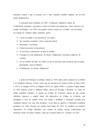 15
princípios comuns e que se prestam, ora a umas tentativas cientifica orgânica, ora em seus
pontos fundamentais.
A ordenação geral cambiária de 1848 - A unificação legislativa interna da
Confederação germânica preocupava a todos os Estados que integravam. Após o fracasso da
reunião de Munique , em 1836, com grandes esforços marcou-se a reunião com 28 Estados
em Leipzig.Ali surgiram alguns princípios gerais:
 A letra de câmbio é um instrumento de crédito;
 Seu conteúdo econômico sobre a expressão literal;
 Documento ao portador;
 Caráter necessário do documento;
 As sucessivas transmissões da letra de câmbio;
 Consagra-se como fundamento do vinculo obrigacional a promessa unilateral de
vontade;
 Ao ser cambial um titulo de crédito em que se incorpora uma promessa pura de pagar
determinada soma de dinheiro;
 O fundamento do vinculo obrigacional.
A partir da Ordenação Cambiária Alemã de 1848 muitos países inspiram-se no Direito
e na Legislação tudescos. Vemos, assim, que isto aconteceu na Áustria (1859), na Suíça (1881
e 1911), na Hungria (1876), na Bulgária (1897), no Japão (1890) e o próprio Código Italiano
de 1882 também aceitos a influência alemã, através de Portugal e Romênia. As fontes do
direito cambiário brasileiro. O sistema de Código de Comércio: Apesar de não constar
referência expressa, a simples leitura dos dispositivos do Código de Comércio, que
disciplinam a letra de câmbio revela com estada à facilidade a orientação recebida pelo
Legislador patrício. Era, pois uma involução, a essa altura já vigorava a Ordenação Cambiária
germânica, de 1848, baseada nos estudos Karl Einert de 1830. Os membros da comissão
elaboradora do Código Brasileiro, sem sombra de dúvida, tiveram conhecimento das
modernas teorias de autores alemães, dado que o projeto indicou-se a discutir em 1832.
 
